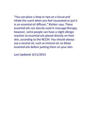 “You can place a drop or two on a tissue and
inhale the scent when you feel nauseated or put it
in an essential oil diffuser,” Richter says. These
essential oils can also be used in massagetherapy;
however, some people can have a slight allergic
reaction to essential oils placed directly on their
skin, according to the NCCIH. You should always
use a neutral oil, such as mineral oil, to dilute
essential oils before putting them on your skin.
Last Updated: 6/11/2015
 