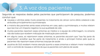 3. A voz dos pacientes
Segundo as respostas dadas pelos pacientes que participaram da pesquisa, podemos
concluir que:
★ náuseas e vômitos estão muito presentes no tratamento do câncer como efeito colateral e são
atribuídos principalmente à quimioterapia
★ a maioria dos pacientes sente esses sintomas em casa, após a quimioterapia, e muitos relatam
que isso traz um impacto negativo na sua qualidade de vida
★ muitos pacientes reportam esses sintomas ao médico e à equipe de enfermagem, no entanto
não são todos que recebem indicação de medicação para controle
★ em alguns casos, ao reportarem esses sintomas, os pacientes escutam que “isso faz parte do
tratamento”: acreditar que faz parte do tratamento é ainda o principal motivo pelo qual os
pacientes não reportam esses sintomas à equipe de saúde
★ usuários do SUS recebem menos atenção quanto a esses sintomas e relatam maior insatisfação
com o controle de náuseas e vômito do que os pacientes com planos de saúde
 