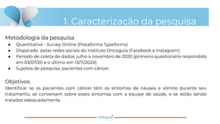 1. Caracterização da pesquisa
Metodologia da pesquisa
● Quantitativa - Survey Online (Plataforma Typeforms)
● Disparado pelas redes sociais do Instituto Oncoguia (Facebook e Instagram)
● Período de coleta de dados: julho a novembro de 2020 (primeiro questionário respondido
em 03/07/20 e o último em 13/11/2020)
● Sujeitos de pesquisa: pacientes com câncer
Objetivos:
Identiﬁcar se os pacientes com câncer têm os sintomas de náusea e vômito durante seu
tratamento, se conversam sobre esses sintomas com a equipe de saúde, e se estão sendo
tratados adequadamente.
 