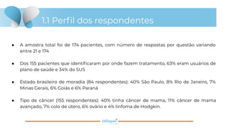 1.1 Perﬁl dos respondentes
● A amostra total foi de 174 pacientes, com número de respostas por questão variando
entre 21 e 174
● Dos 155 pacientes que identiﬁcaram por onde fazem tratamento, 63% eram usuários de
plano de saúde e 34% do SUS
● Estado brasileiro de moradia (84 respondentes): 40% São Paulo, 8% Rio de Janeiro, 7%
Minas Gerais, 6% Goiás e 6% Paraná
● Tipo de câncer (155 respondentes): 40% tinha câncer de mama, 11% câncer de mama
avançado, 7% colo de útero, 6% ovário e 4% linfoma de Hodgkin.
 