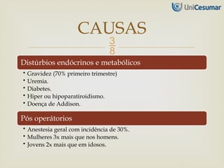 
Distúrbios endócrinos e metabólicos
• Gravidez (70% primeiro trimestre)
• Uremia.
• Diabetes.
• Hiper ou hipoparatiroidismo.
• Doença de Addison.
Pós operátorios
• Anestesia geral com incidência de 30%.
• Mulheres 3x mais que nos homens.
• Jovens 2x mais que em idosos.
CAUSAS
 