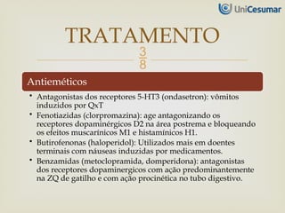 
Antieméticos
• Antagonistas dos receptores 5-HT3 (ondasetron): vômitos
induzidos por QxT
• Fenotiazidas (clorpromazina): age antagonizando os
receptores dopaminérgicos D2 na área postrema e bloqueando
os efeitos muscarínicos M1 e histamínicos H1.
• Butirofenonas (haloperidol): Utilizados mais em doentes
terminais com náuseas induzidas por medicamentos.
• Benzamidas (metoclopramida, domperidona): antagonistas
dos receptores dopaminergicos com ação predominantemente
na ZQ de gatilho e com ação procinética no tubo digestivo.
TRATAMENTO
 