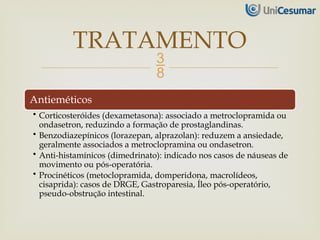 
Antieméticos
• Corticosteróides (dexametasona): associado a metroclopramida ou
ondasetron, reduzindo a formação de prostaglandinas.
• Benzodiazepínicos (lorazepan, alprazolan): reduzem a ansiedade,
geralmente associados a metroclopramina ou ondasetron.
• Anti-histamínicos (dimedrinato): indicado nos casos de náuseas de
movimento ou pós-operatória.
• Procinéticos (metoclopramida, domperidona, macrolídeos,
cisaprida): casos de DRGE, Gastroparesia, Íleo pós-operatório,
pseudo-obstrução intestinal.
TRATAMENTO
 