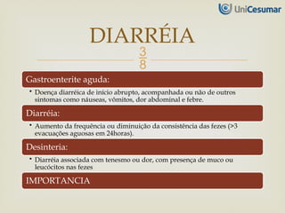 
Gastroenterite aguda:
• Doença diarréica de início abrupto, acompanhada ou não de outros
sintomas como náuseas, vômitos, dor abdominal e febre.
Diarréia:
• Aumento da frequência ou diminuição da consistência das fezes (>3
evacuações aguosas em 24horas).
Desinteria:
• Diarréia associada com tenesmo ou dor, com presença de muco ou
leucócitos nas fezes
IMPORTANCIA
DIARRÉIA
 