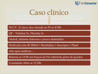 
M.C.P., 10 anos, deu entrada no PS as 8:38h
QP – Vômitos 5x, Diarréia 5x
Afebril, abdome doloroso e pouco distendido
Medicada com SF 280ml + Ranitidina + buscopan + Plasil
Alta após melhora...
Retorna as 13:00 nos braços do Pai referindo piora do quadro.
Constatado óbito as 13:10h.
Caso clínico
 