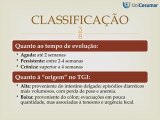 
Quanto ao tempo de evolução:
• Aguda: até 2 semanas
• Persistente: entre 2-4 semanas
• Crônica: superior a 4 semanas
Quanto á “origem” no TGI:
• Alta: proveniente do intestino delgado; episódios diarréicos
mais volumosos, com perda de peso e anemia.
• Baixa: proveniente do cólon; evacuações em pouca
quantidade, mas associadas à tenesmo e urgência fecal.
CLASSIFICAÇÃO
 