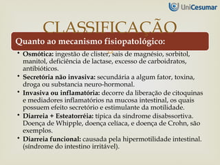 
Quanto ao mecanismo fisiopatológico:
• Osmótica: ingestão de clister, sais de magnésio, sorbitol,
manitol, deficiência de lactase, excesso de carboidratos,
antibióticos.
• Secretória não invasiva: secundária a algum fator, toxina,
droga ou substancia neuro-hormonal.
• Invasiva ou inflamatória: decorre da liberação de citoquinas
e mediadores inflamatórios na mucosa intestinal, os quais
possuem efeito secretório e estimulante da motilidade.
• Diarreia + Esteatorréia: típica da síndrome disabssortiva.
Doença de Whipple, doença celíaca, e doença de Crohn, são
exemplos.
• Diarreia funcional: causada pela hipermotilidade intestinal.
(síndrome do intestino irritável).
CLASSIFICAÇÃO
 