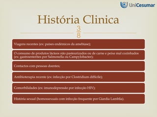 
Viagens recentes (ex: países endémicos da amebíase);
O consumo de produtos lácteos não pasteurizados ou de carne e peixe mal cozinhados
(ex: gastroenterites por Salmonella ou Campylobacter);
Contactos com pessoas doentes;
Antibioterapia recente (ex: infecção por Clostridium difficile);
Comorbilidades (ex: imunodepressão por infecção HIV);
História sexual (homossexuais com infecção frequente por Giardia Lamblia).
História Clinica
 