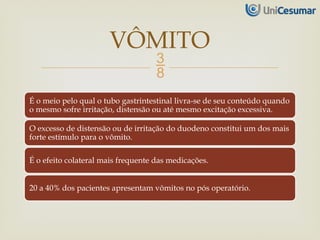 
É o meio pelo qual o tubo gastrintestinal livra-se de seu conteúdo quando
o mesmo sofre irritação, distensão ou até mesmo excitação excessiva.
O excesso de distensão ou de irritação do duodeno constitui um dos mais
forte estímulo para o vômito.
É o efeito colateral mais frequente das medicações.
20 a 40% dos pacientes apresentam vômitos no pós operatório.
VÔMITO
 