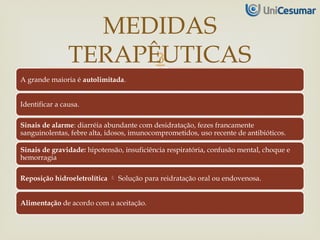
A grande maioria é autolimitada.
Identificar a causa.
Sinais de alarme: diarréia abundante com desidratação, fezes francamente
sanguinolentas, febre alta, idosos, imunocomprometidos, uso recente de antibióticos.
Sinais de gravidade: hipotensão, insuficiência respiratória, confusão mental, choque e
hemorragia
Reposição hidroeletrolítica  Solução para reidratação oral ou endovenosa.
Alimentação de acordo com a aceitação.
MEDIDAS
TERAPÊUTICAS
 