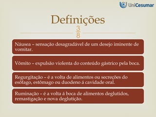 
Náusea – sensação desagradável de um desejo iminente de
vomitar.
Vômito – expulsão violenta do conteúdo gástrico pela boca.
Regurgitação – é a volta de alimentos ou secreções do
esôfago, estômago ou duodeno á cavidade oral.
Ruminação – é a volta á boca de alimentos deglutidos,
remastigação e nova deglutição.
Definições
 