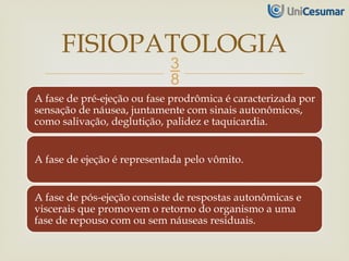 
A fase de pré-ejeção ou fase prodrômica é caracterizada por
sensação de náusea, juntamente com sinais autonômicos,
como salivação, deglutição, palidez e taquicardia.
A fase de ejeção é representada pelo vômito.
A fase de pós-ejeção consiste de respostas autonômicas e
viscerais que promovem o retorno do organismo a uma
fase de repouso com ou sem náuseas residuais.
FISIOPATOLOGIA
 