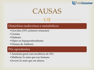 
Distúrbios endócrinos e metabólicos
•Gravidez (70% primeiro trimestre)
•Uremia.
•Diabetes.
•Hiper ou hipoparatiroidismo.
•Doença de Addison.
Pós operátorios
•Anestesia geral com incidência de 30%.
•Mulheres 3x mais que nos homens.
•Jovens 2x mais que em idosos.
CAUSAS
 