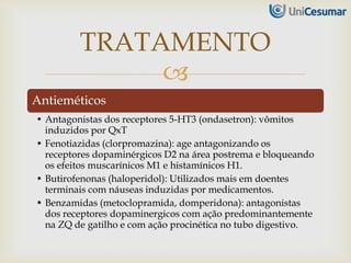 
Antieméticos
• Antagonistas dos receptores 5-HT3 (ondasetron): vômitos
induzidos por QxT
• Fenotiazidas (clorpromazina): age antagonizando os
receptores dopaminérgicos D2 na área postrema e bloqueando
os efeitos muscarínicos M1 e histamínicos H1.
• Butirofenonas (haloperidol): Utilizados mais em doentes
terminais com náuseas induzidas por medicamentos.
• Benzamidas (metoclopramida, domperidona): antagonistas
dos receptores dopaminergicos com ação predominantemente
na ZQ de gatilho e com ação procinética no tubo digestivo.
TRATAMENTO
 
