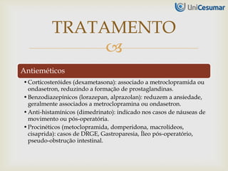 
Antieméticos
•Corticosteróides (dexametasona): associado a metroclopramida ou
ondasetron, reduzindo a formação de prostaglandinas.
•Benzodiazepínicos (lorazepan, alprazolan): reduzem a ansiedade,
geralmente associados a metroclopramina ou ondasetron.
•Anti-histamínicos (dimedrinato): indicado nos casos de náuseas de
movimento ou pós-operatória.
•Procinéticos (metoclopramida, domperidona, macrolídeos,
cisaprida): casos de DRGE, Gastroparesia, Íleo pós-operatório,
pseudo-obstrução intestinal.
TRATAMENTO
 