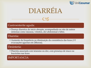 
Gastroenterite aguda:
• Doença diarréica de início abrupto, acompanhada ou não de outros
sintomas como náuseas, vômitos, dor abdominal e febre.
Diarréia:
• Aumento da frequência ou diminuição da consistência das fezes (>3
evacuações aguosas em 24horas).
Desinteria:
• Diarréia associada com tenesmo ou dor, com presença de muco ou
leucócitos nas fezes
IMPORTANCIA
DIARRÉIA
 