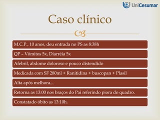 
M.C.P., 10 anos, deu entrada no PS as 8:38h
QP – Vômitos 5x, Diarréia 5x
Afebril, abdome doloroso e pouco distendido
Medicada com SF 280ml + Ranitidina + buscopan + Plasil
Alta após melhora...
Retorna as 13:00 nos braços do Pai referindo piora do quadro.
Constatado óbito as 13:10h.
Caso clínico
 