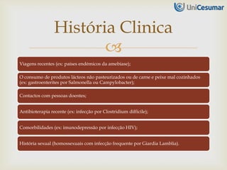 
Viagens recentes (ex: países endémicos da amebíase);
O consumo de produtos lácteos não pasteurizados ou de carne e peixe mal cozinhados
(ex: gastroenterites por Salmonella ou Campylobacter);
Contactos com pessoas doentes;
Antibioterapia recente (ex: infecção por Clostridium difficile);
Comorbilidades (ex: imunodepressão por infecção HIV);
História sexual (homossexuais com infecção frequente por Giardia Lamblia).
História Clinica
 