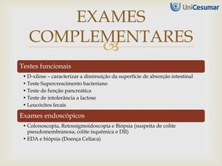 
Testes funcionais
• D-xilose – caracterizar a diminuição da superfície de absorção intestinal
• Teste Supercrescimento bacteriano
• Teste de função pancreática
• Teste de intolerância a lactose
• Leucócitos fecais
Exames endoscópicos
• Colonoscopia, Retossigmoidoscopia e Biópsia (suspeita de colite
pseudomembranosa, colite isquêmica e DII)
• EDA e biópsia (Doença Celíaca)
EXAMES
COMPLEMENTARES
 