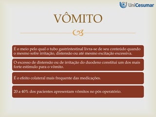 
É o meio pelo qual o tubo gastrintestinal livra-se de seu conteúdo quando
o mesmo sofre irritação, distensão ou até mesmo excitação excessiva.
O excesso de distensão ou de irritação do duodeno constitui um dos mais
forte estímulo para o vômito.
É o efeito colateral mais frequente das medicações.
20 a 40% dos pacientes apresentam vômitos no pós operatório.
VÔMITO
 