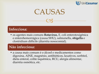 
Infecciosa:
• os agentes mais comuns Rotavirus, E. coli enterotoxigênica
e enterohemorrágica (causa SHU), salmonella, shigella e
clostridium difficile (diarréia nosocomial).
Não infecciosa:
• a causa mais comum é o álcool e medicamentos como
digoxina, AINE, magnésio, antibióticos, laxativos, sorbitol,
dieta enteral, colite isquêmica, RCU, alergia alimentar,
diarréia osmótica, etc.
CAUSAS
 