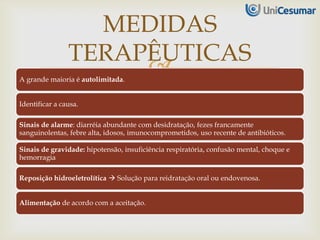 A grande maioria é autolimitada.
Identificar a causa.
Sinais de alarme: diarréia abundante com desidratação, fezes francamente
sanguinolentas, febre alta, idosos, imunocomprometidos, uso recente de antibióticos.
Sinais de gravidade: hipotensão, insuficiência respiratória, confusão mental, choque e
hemorragia
Reposição hidroeletrolítica  Solução para reidratação oral ou endovenosa.
Alimentação de acordo com a aceitação.
MEDIDAS
TERAPÊUTICAS
 