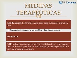 
Antidiarréicos: Loperamida 2mg após cada evacuação durante 2
dias.
• Contraindicado nos casos invasivos, febre e diarréia com sangue.
Probióticos
ATB: indicado nos casos invasivos, com febre, fezes com sangue,
mais de 8 evacuações diárias, desidratação, diarréia por mais de 7
dias, imunocomprometidos.
MEDIDAS
TERAPÊUTICAS
 