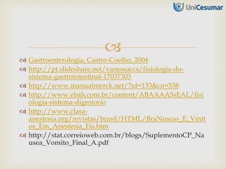
 Gastroenterologia, Castro-Coelho, 2004
 http://pt.slideshare.net/vanessaccs/fisiologia-do-
sistema-gastrointestinal-17037303
 http://www.manualmerck.net/?id=133&cn=538
 http://www.ebah.com.br/content/ABAAAA5sEAL/fisi
ologia-sistema-digestorio
 http://www.clasa-
anestesia.org/revistas/brasil/HTML/BraNuseas_E_Vmit
os_Em_Anestesia_Fis.htm
 http://stat.correioweb.com.br/blogs/SuplementoCP_Na
usea_Vomito_Final_A.pdf
 