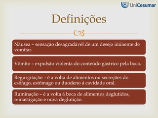 
Náusea – sensação desagradável de um desejo iminente de
vomitar.
Vômito – expulsão violenta do conteúdo gástrico pela boca.
Regurgitação – é a volta de alimentos ou secreções do
esôfago, estômago ou duodeno á cavidade oral.
Ruminação – é a volta á boca de alimentos deglutidos,
remastigação e nova deglutição.
Definições
 