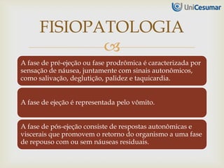 
A fase de pré-ejeção ou fase prodrômica é caracterizada por
sensação de náusea, juntamente com sinais autonômicos,
como salivação, deglutição, palidez e taquicardia.
A fase de ejeção é representada pelo vômito.
A fase de pós-ejeção consiste de respostas autonômicas e
viscerais que promovem o retorno do organismo a uma fase
de repouso com ou sem náuseas residuais.
FISIOPATOLOGIA
 