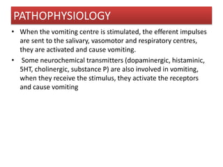 • When the vomiting centre is stimulated, the efferent impulses
are sent to the salivary, vasomotor and respiratory centres,
they are activated and cause vomiting.
• Some neurochemical transmitters (dopaminergic, histaminic,
5HT, cholinergic, substance P) are also involved in vomiting,
when they receive the stimulus, they activate the receptors
and cause vomiting
PATHOPHYSIOLOGY
 
