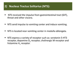 2) Nucleus Tractus Solitarius (NTS):
 NTS received the impulse from gastrointestinal tract (GIT),
throat and other viscera.
 NTS send impulse to vomiting center and induce vomiting.
 NTS is located near vomiting center in medulla oblongata.
 NTS express a variety of receptor such as: serotonin 5-HT3
receptor, dopamine D2 receptor, cholinergic M receptor and
histamine H1 receptor.
 