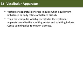 3) Vestibular Apparatus:
 Vestibular apparatus generate impulse when equilibrium
imbalance or body rotate or balance disturb.
 Than these impulse which generated in the vestibular
apparatus send to the vomiting center and vomiting induce.
Cause vomiting due to motion sickness.
 