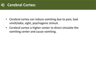 4) Cerebral Cortex:
• Cerebral cortex can induce vomiting due to pain, bad
smell/odor, sight, psychogenic stimuli.
• Cerebral cortex is higher center to direct simulate the
vomiting center and cause vomiting.
 