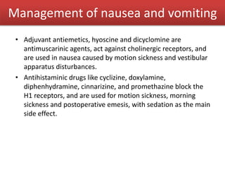 • Adjuvant antiemetics, hyoscine and dicyclomine are
antimuscarinic agents, act against cholinergic receptors, and
are used in nausea caused by motion sickness and vestibular
apparatus disturbances.
• Antihistaminic drugs like cyclizine, doxylamine,
diphenhydramine, cinnarizine, and promethazine block the
H1 receptors, and are used for motion sickness, morning
sickness and postoperative emesis, with sedation as the main
side effect.
Management of nausea and vomiting
 