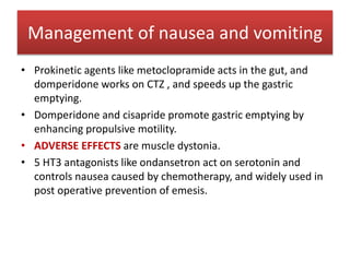 • Prokinetic agents like metoclopramide acts in the gut, and
domperidone works on CTZ , and speeds up the gastric
emptying.
• Domperidone and cisapride promote gastric emptying by
enhancing propulsive motility.
• ADVERSE EFFECTS are muscle dystonia.
• 5 HT3 antagonists like ondansetron act on serotonin and
controls nausea caused by chemotherapy, and widely used in
post operative prevention of emesis.
Management of nausea and vomiting
 