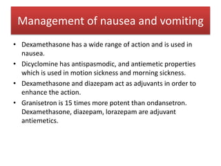 • Dexamethasone has a wide range of action and is used in
nausea.
• Dicyclomine has antispasmodic, and antiemetic properties
which is used in motion sickness and morning sickness.
• Dexamethasone and diazepam act as adjuvants in order to
enhance the action.
• Granisetron is 15 times more potent than ondansetron.
Dexamethasone, diazepam, lorazepam are adjuvant
antiemetics.
Management of nausea and vomiting
 