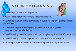 VALUE OF LISTENING
 Listening to others is an elegant art.
 Good listening reflects courtesy and good manners.
 Listening carefully to the instructions of superiors improve competence and
performance.
 The result of poor listening skill could be disastrous in business,
employment and social relations.
Good listening can eliminate a number of imaginary grievances of employees.
Good listening skill can improve social relations and conversation.
Listening is a positive activity rather than a passive or negative activity.
 