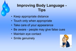 Improving Body Language -
                 Tips
•   Keep appropriate distance
•   Touch only when appropriate
•   Take care of your appearance
•   Be aware - people may give false cues
•   Maintain eye contact
•   Smile genuinely
 