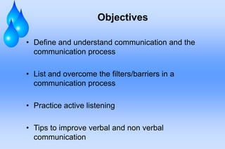 Objectives

• Define and understand communication and the
  communication process

• List and overcome the filters/barriers in a
  communication process

• Practice active listening

• Tips to improve verbal and non verbal
  communication
 