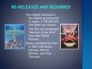 Re-RELEASED and redubbedThe original Nausicaa is the highest grossing film in Japan, $ 740 MILLION YEN (beat out Titanic)	The film was rereleased "Warriors of the Wind" from New World PicturesDisney redubbed the film in 2003 with Alison Lohman, Patrick Stewart, and Uma Thurman.
