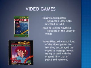 Video gamesNaushikaKiki Ippatsu  (Nausicaä's Close Call) released in 1984Kaze no Tani no Naushika  (Nausicaä of the Valley of Wind) Hayao Miyazaki was not fond of the video games. He felt they encouraged the opposite message he was trying to send with the original film- that of peace and harmony.  