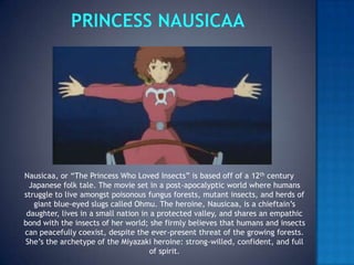 PRINCESS NAUSICAANausicaa, or “The Princess Who Loved Insects” is based off of a 12th century Japanese folk tale. The movie set in a post-apocalyptic world where humans struggle to live amongst poisonous fungus forests, mutant insects, and herds of giant blue-eyed slugs called Ohmu. The heroine, Nausicaa, is a chieftain’s daughter, lives in a small nation in a protected valley, and shares an empathic bond with the insects of her world; she firmly believes that humans and insects can peacefully coexist, despite the ever-present threat of the growing forests. She’s the archetype of the Miyazaki heroine: strong-willed, confident, and full of spirit.