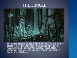 The jungle	The jungle became source of the film’s misery. Due to the spores released in the jungle, Nausicaa and her people must wear masks to enter the jungle. Though after continuous exposure, the spores eventually infect their  bodies and kills them.
