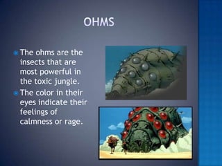 OhmsThe ohms are the insects that are most powerful in the toxic jungle. The color in their eyes indicate their feelings of calmness or rage. 
