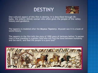Destiny 	One cultural aspect of this film is destiny. It is described through Oh-baba, the elderly (blind) woman who often gives the people of the valley history and guidance. 	The tapestry is modeled after the Bayeux Tapestry. Miyazaki saw it in a book of world history. 	The tapestry in the film tells the story of 1000 years of darkness before “a person clad in blue standing in a golden field who will find the bond between humanity and the earth, and lead the people to a pure land”