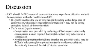Discussion
• UCS should fulfill 3 essential prerequisites: easy to perform, effective and safe
• In comparison with other well-known UCS
• B-Lynch: Involves the use of long-length threading with a large area of
compression, which may encounter suture tension > may not be strong
enough to halt all of the uterine flow
• Cho’s suture (square sutures):
• Compression area provided by each single Cho’s square suture only
encompasses a small region > haemostatic effect only achieved in a
focal region
• Needle must penetrate through the anterior and posterior walls, may be
difficult in hypertrophic myometrium (such as adenomyosis) and
theoretically increased the risk of uterine synechiae
 