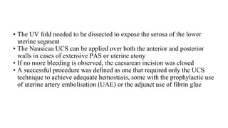 • The UV fold needed to be dissected to expose the serosa of the lower
uterine segment
• The Nausicaa UCS can be applied over both the anterior and posterior
walls in cases of extensive PAS or uterine atony
• If no more bleeding is observed, the caesarean incision was closed
• A successful procedure was defined as one that required only the UCS
technique to achieve adequate hemostasis, some with the prophylactic use
of uterine artery embolisation (UAE) or the adjunct use of fibrin glue
 