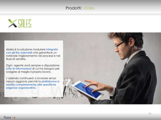 Prodotti: xSales




xSales è la soluzione modulare integrata
con gli Erp aziendali che garantisce un
notevole miglioramento nei processi e nei
flussi di vendita.

Ogni agente avrà sempre a disposizione
tutte le informazioni di cui ha bisogno per
svolgere al meglio il proprio lavoro.

L’azienda continuerà a lavorare senza
nessun aggravio perchè la piattaforma si
adatta completamente alle specifiche
esigenze organizzative.




                                                                 11
 