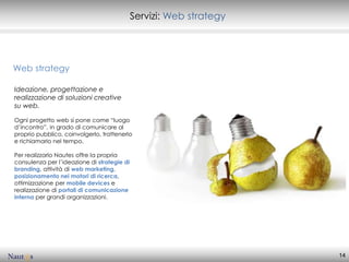 Servizi: Web strategy




Web strategy

Ideazione, progettazione e
realizzazione di soluzioni creative
su web.

Ogni progetto web si pone come “luogo
d’incontro”, in grado di comunicare al
proprio pubblico, coinvolgerlo, trattenerlo
e richiamarlo nel tempo.

Per realizzarlo Nautes offre la propria
consulenza per l’ideazione di strategie di
branding, attività di web marketing,
posizionamento nei motori di ricerca,
ottimizzazione per mobile devices e
realizzazione di portali di comunicazione
interna per grandi organizzazioni.




                                                                     14
 